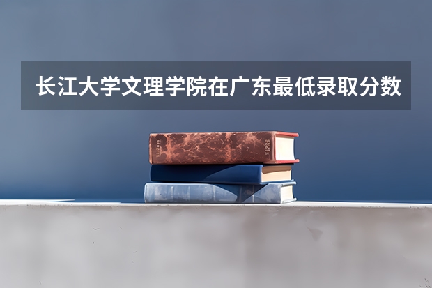长江大学文理学院在广东最低录取分数参考