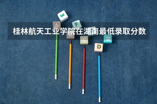 桂林航天工业学院在湖南最低录取分数参考