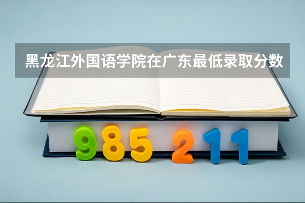 黑龙江外国语学院在广东最低录取分数参考