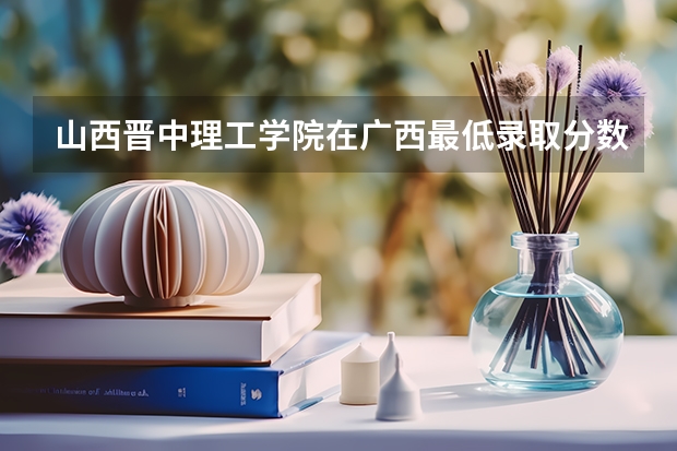 山西晋中理工学院在广西最低录取分数参考