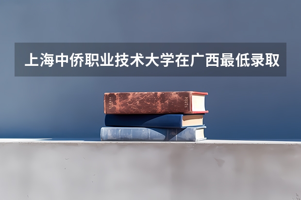 上海中侨职业技术大学在广西最低录取分数参考