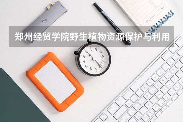 郑州经贸学院野生植物资源保护与利用专业分数线是多少(近三年分数线一览)