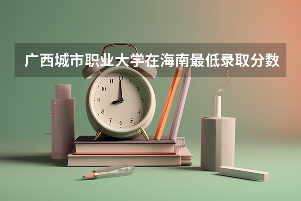 广西城市职业大学在海南最低录取分数参考