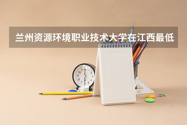 兰州资源环境职业技术大学在江西最低录取分数参考