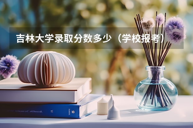 吉林大学录取分数多少（学校报考）