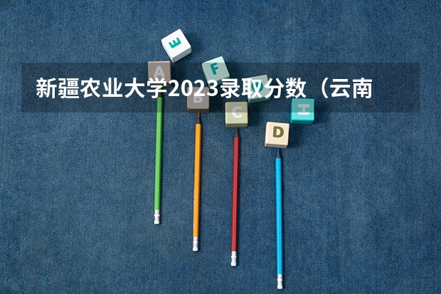 新疆农业大学2023录取分数（云南农业大学录取分数线）