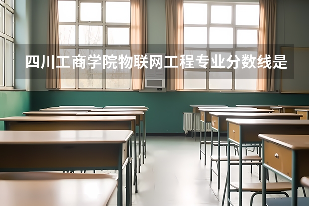 四川工商学院物联网工程专业分数线是多少(近三年分数线一览)