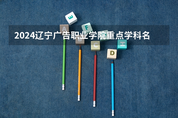 2024辽宁广告职业学院重点学科名单（报考学校参考）