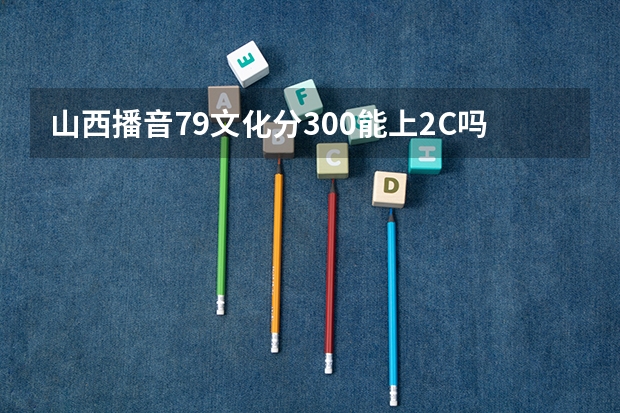 山西播音79文化分300能上2C吗平行志愿我能被录取吗,应该几号填志愿呢