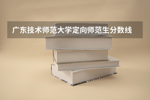 广东技术师范大学定向师范生分数线 华南师范大学录取分数线