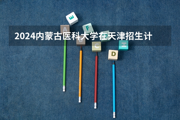 2024内蒙古医科大学在天津招生计划表
