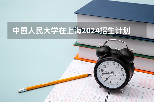 中国人民大学在上海2024招生计划如何