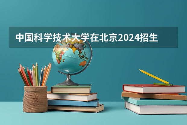 中国科学技术大学在北京2024招生计划如何