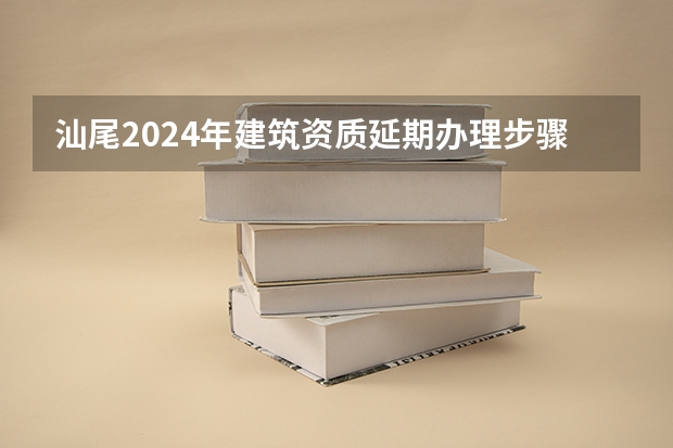 汕尾2024年建筑资质延期办理步骤和条件 汕尾2024年建筑资质升级申请办理的步骤