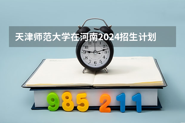 天津师范大学在河南2024招生计划如何