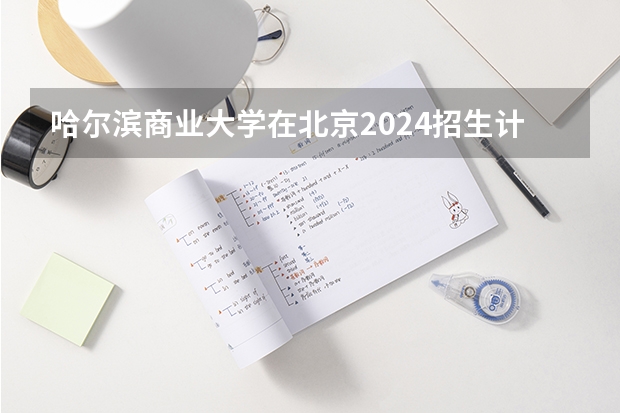 哈尔滨商业大学在北京2024招生计划如何