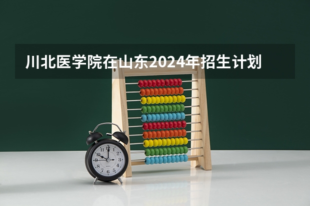 川北医学院在山东2024年招生计划如何
