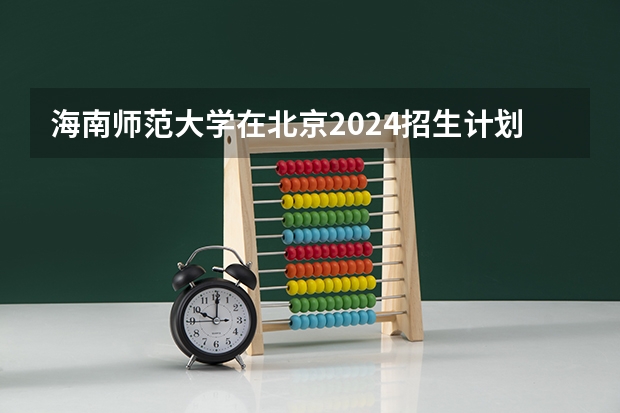 海南师范大学在北京2024招生计划如何
