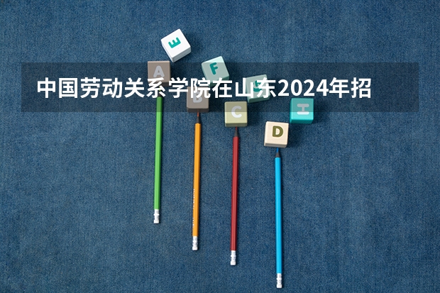 中国劳动关系学院在山东2024年招生计划如何
