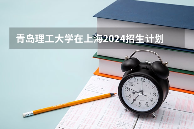 青岛理工大学在上海2024招生计划如何