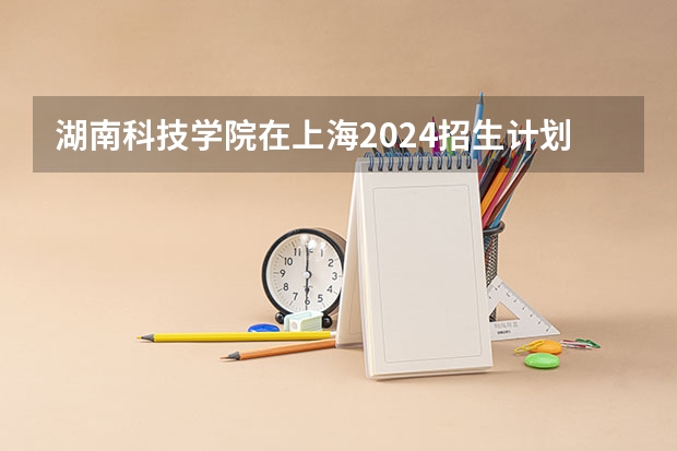 湖南科技学院在上海2024招生计划如何