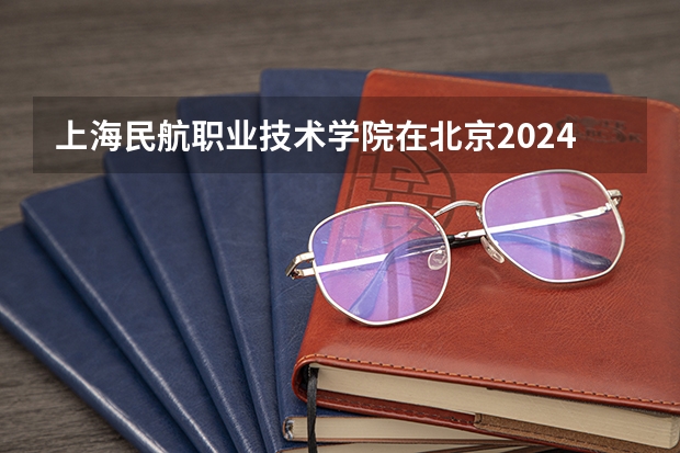 上海民航职业技术学院在北京2024招生计划如何