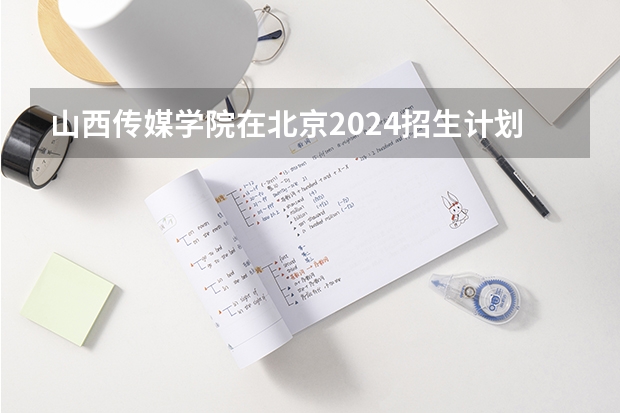 山西传媒学院在北京2024招生计划如何