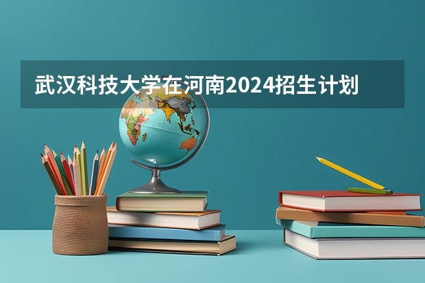 武汉科技大学在河南2024招生计划如何