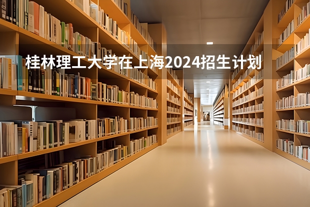 桂林理工大学在上海2024招生计划如何