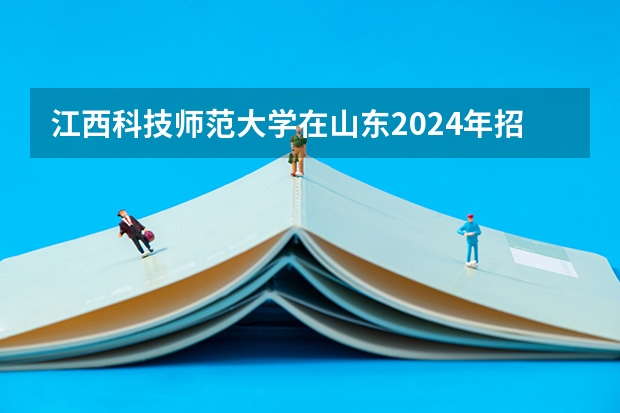 江西科技师范大学在山东2024年招生计划如何