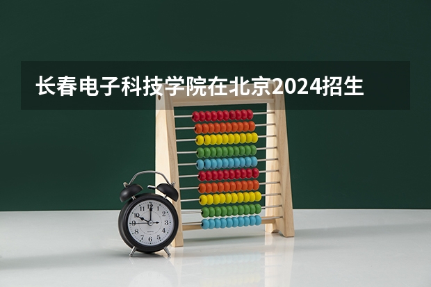 长春电子科技学院在北京2024招生计划如何