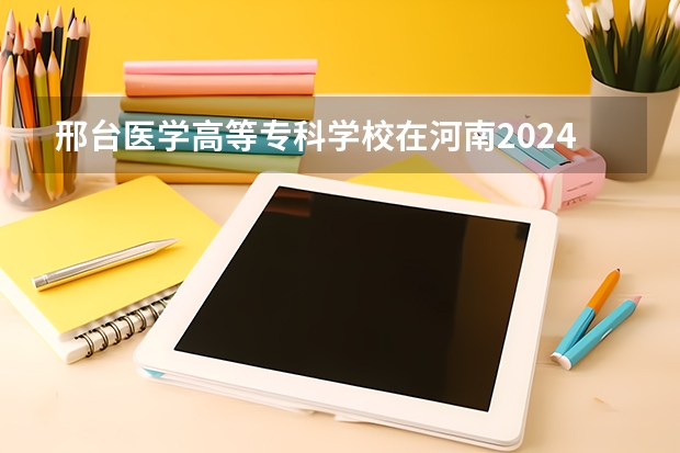 邢台医学高等专科学校在河南2024招生计划如何