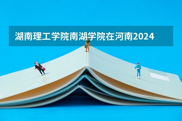 湖南理工学院南湖学院在河南2024招生计划如何
