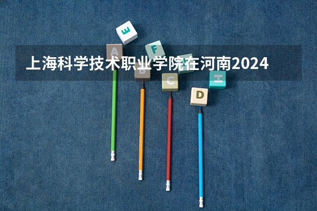 上海科学技术职业学院在河南2024招生计划如何