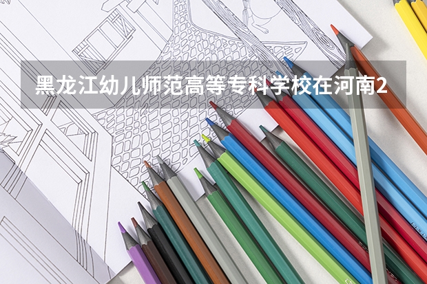 黑龙江幼儿师范高等专科学校在河南2024招生计划如何