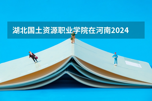 湖北国土资源职业学院在河南2024招生计划如何