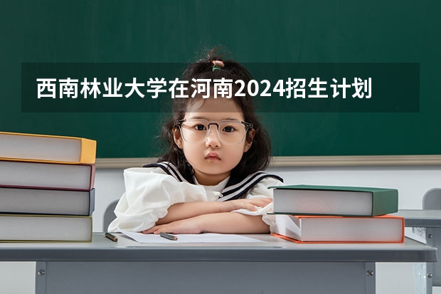 西南林业大学在河南2024招生计划如何