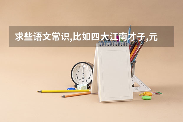 求些语文常识,比如四大江南才子,元曲四大家什么的,越多越好.