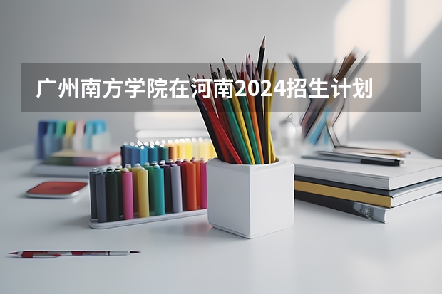 广州南方学院在河南2024招生计划如何