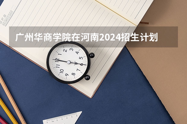 广州华商学院在河南2024招生计划如何