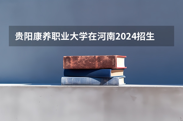 贵阳康养职业大学在河南2024招生计划如何