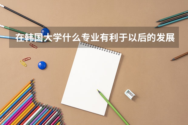 在韩国大学什么专业有利于以后的发展？