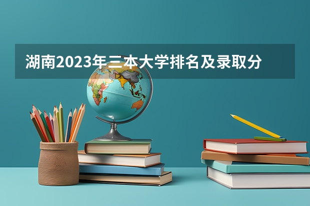 湖南2023年三本大学排名及录取分数线 全国各地三本大学录取分数线解读高考三本大学排名及分数线