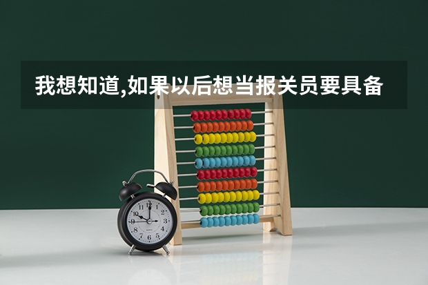 我想知道,如果以后想当报关员要具备什么条件,哪个大学有这方面的专业?