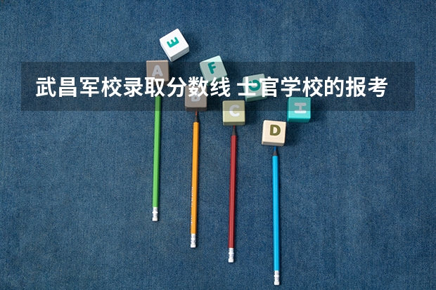 武昌军校录取分数线 士官学校的报考条件分数线汇总(参考)