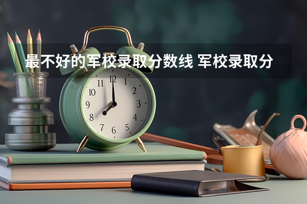 最不好的军校录取分数线 军校录取分数线最低