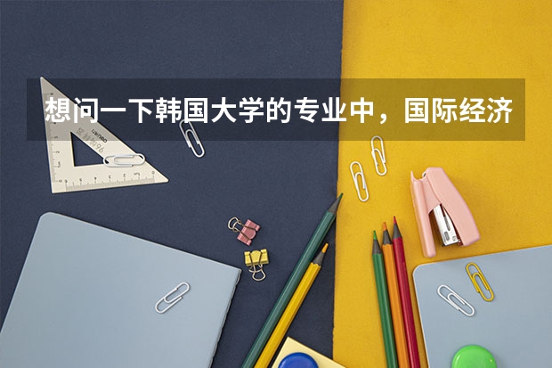 想问一下韩国大学的专业中，国际经济、国际经营分别类似于国内的什么专业？大概学什么课程？
