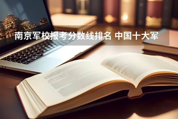 南京军校报考分数线排名 中国十大军校排名及录取分数线