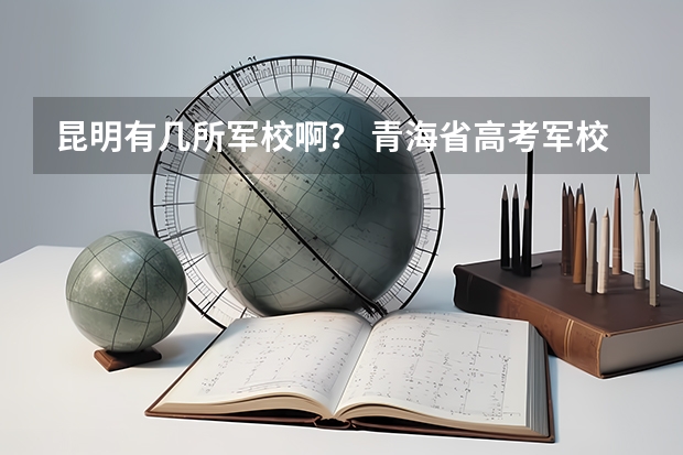 昆明有几所军校啊？ 青海省高考军校士官分数线