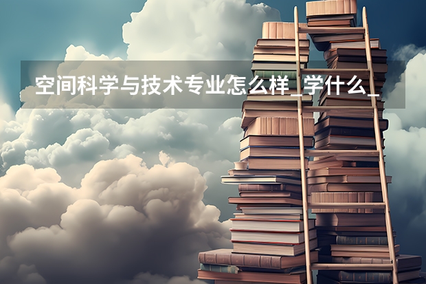空间科学与技术专业怎么样_学什么_前景好吗